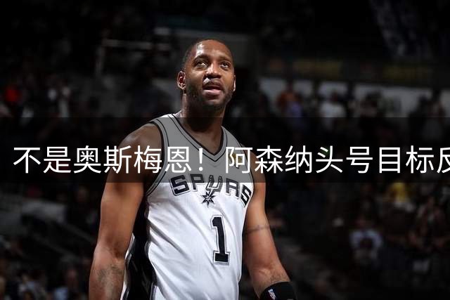 不是奥斯梅恩！阿森纳头号目标反转！世界级神锋只是备胎