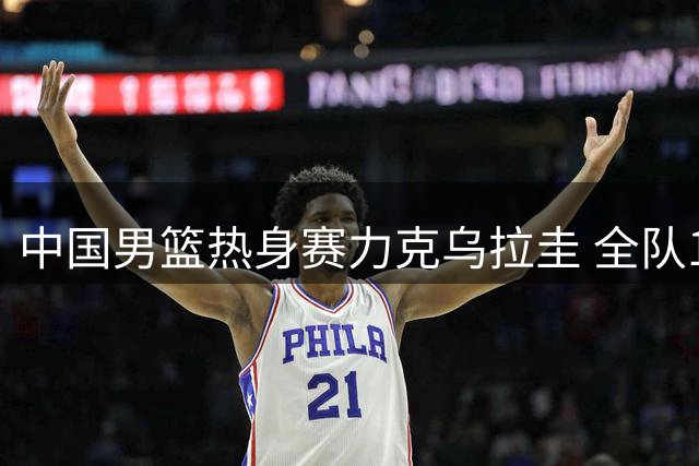 中国男篮热身赛力克乌拉圭 全队11人均有得分贡献