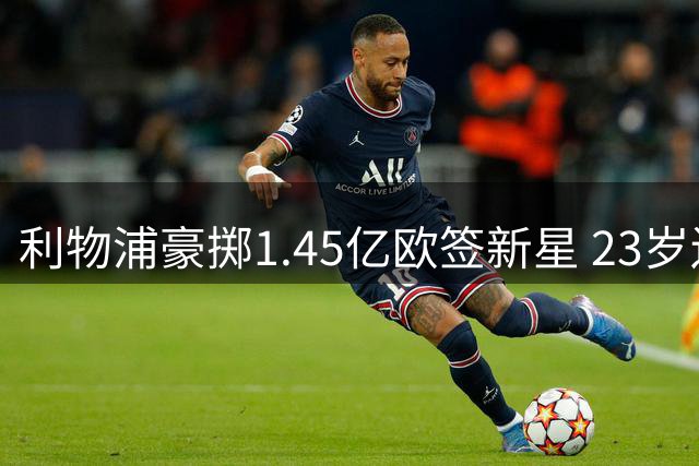 利物浦豪掷1.45亿欧签新星 23岁边锋转投安菲尔德