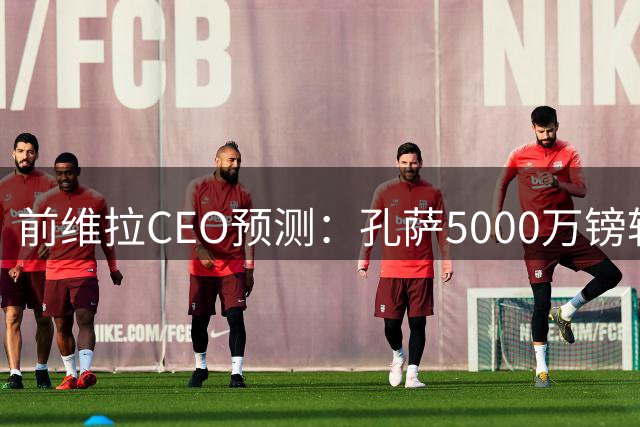 前维拉CEO预测：孔萨5000万镑转会枪手或下周敲定