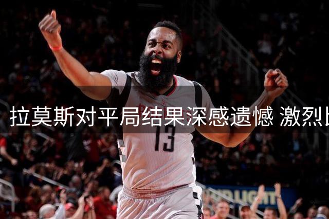 拉莫斯对平局结果深感遗憾 激烈比赛显露球队不足