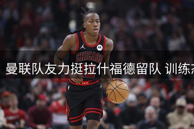 曼联队友力挺拉什福德留队 训练态度获一致认可
