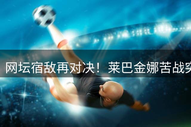 网坛宿敌再对决！莱巴金娜苦战突围 半决赛遭遇以逸待劳高芙