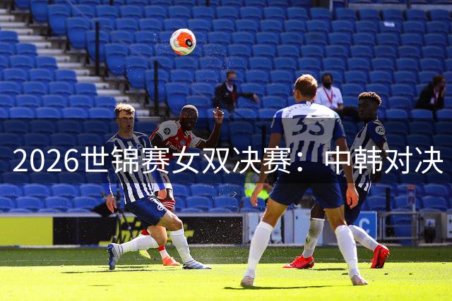 2026世锦赛女双决赛：中韩对决 韩国组合强势折桂